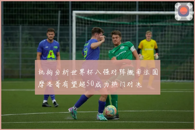 机构分析世界杯八强对阵概率法国摩洛哥有望超50成为热门对决