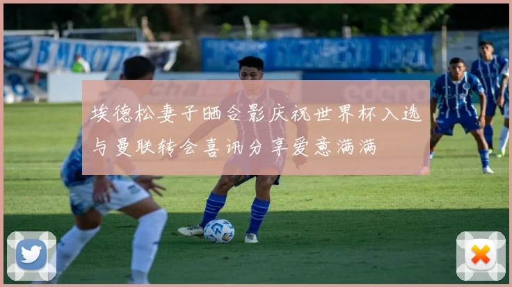 埃德松妻子晒合影庆祝世界杯入选与曼联转会喜讯分享爱意满满