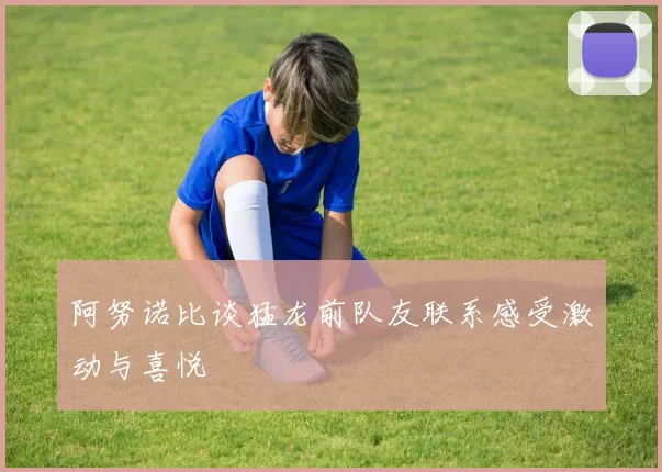 阿努诺比谈猛龙前队友联系感受激动与喜悦