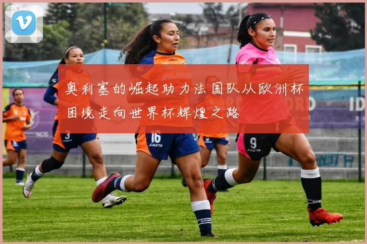 奥利塞的崛起助力法国队从欧洲杯困境走向世界杯辉煌之路