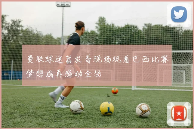 曼联球迷蓄发哥现场观看巴西比赛梦想成真感动全场