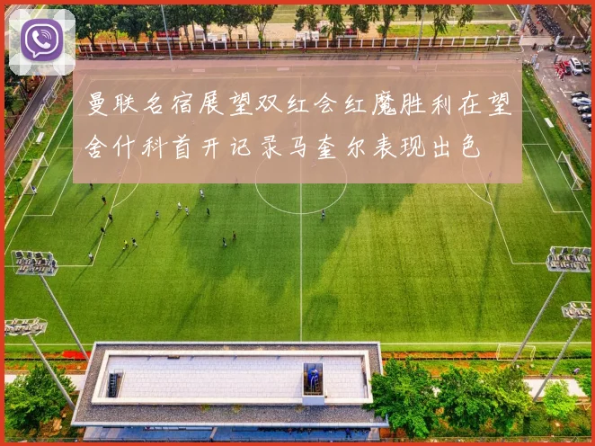 曼联名宿展望双红会红魔胜利在望舍什科首开记录马奎尔表现出色