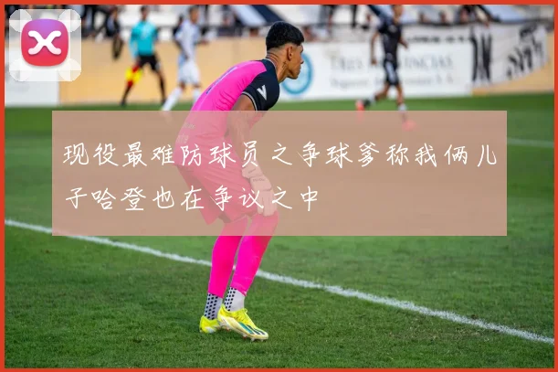 现役最难防球员之争球爹称我俩儿子哈登也在争议之中
