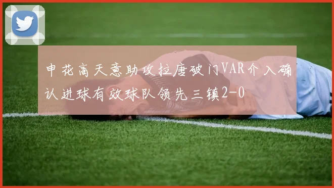申花高天意助攻拉唐破门VAR介入确认进球有效球队领先三镇2-0