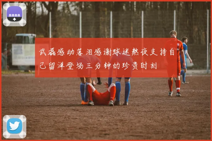 武磊感动落泪感谢球迷熬夜支持自己留洋登场三分钟的珍贵时刻