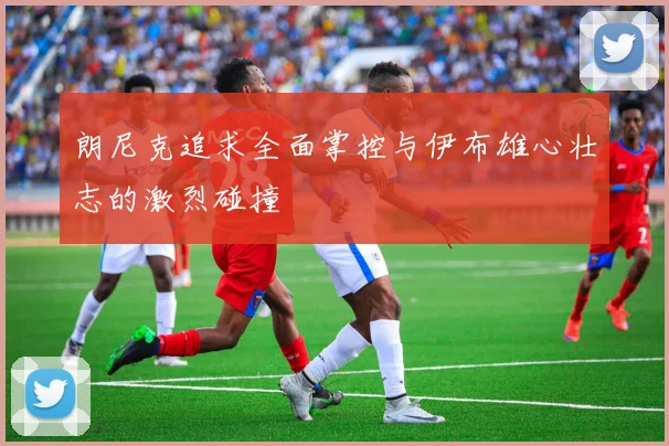 朗尼克追求全面掌控与伊布雄心壮志的激烈碰撞