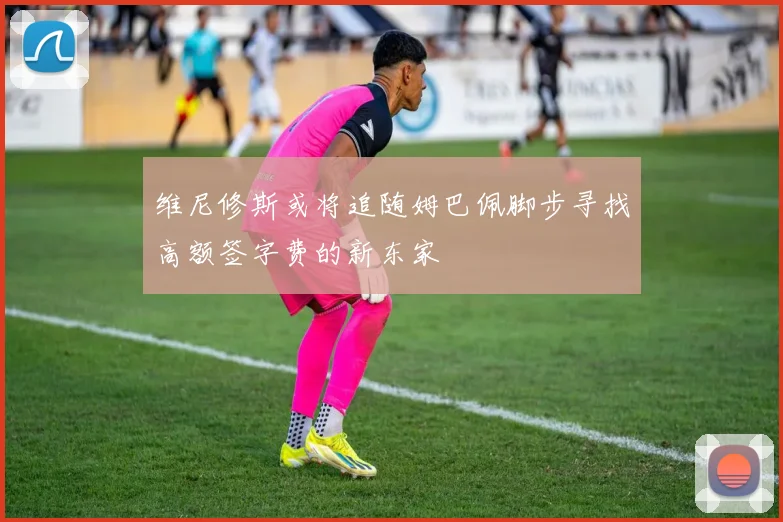 维尼修斯或将追随姆巴佩脚步寻找高额签字费的新东家