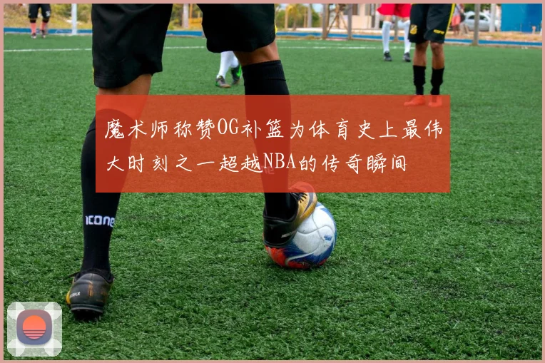 魔术师称赞OG补篮为体育史上最伟大时刻之一超越NBA的传奇瞬间