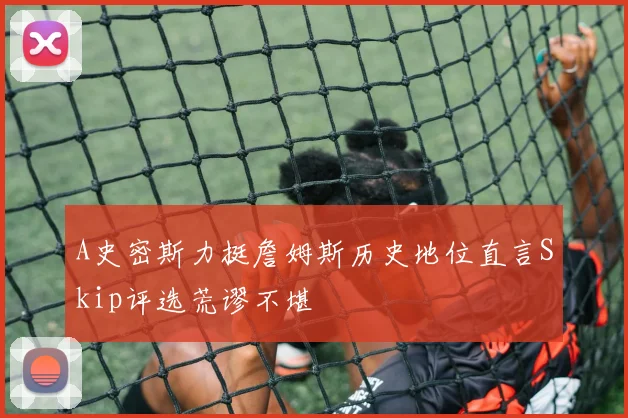 A史密斯力挺詹姆斯历史地位直言Skip评选荒谬不堪