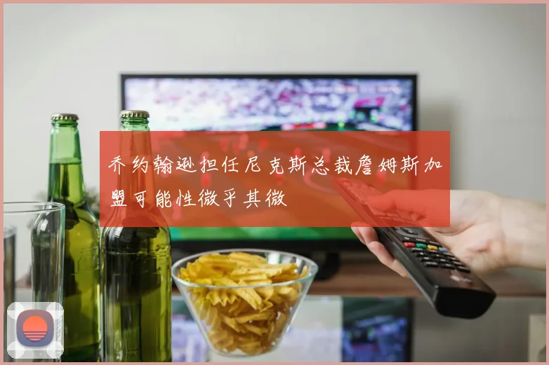 乔约翰逊担任尼克斯总裁詹姆斯加盟可能性微乎其微