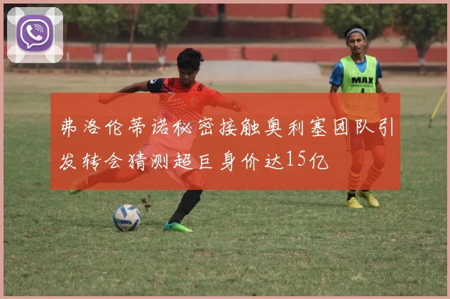 弗洛伦蒂诺秘密接触奥利塞团队引发转会猜测超巨身价达15亿