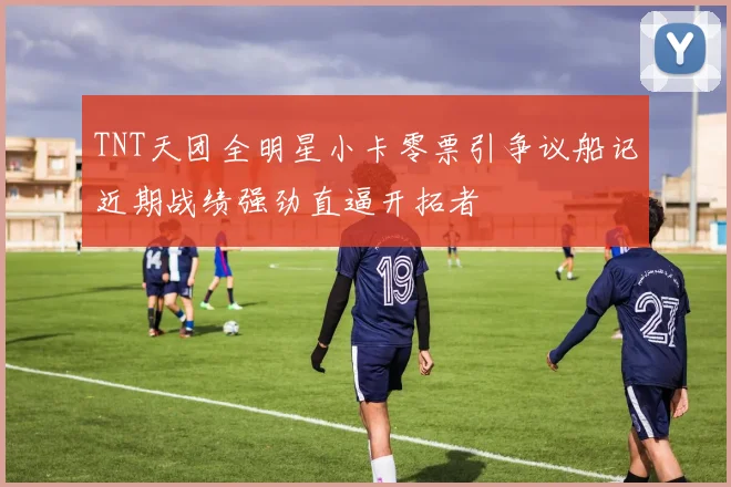 TNT天团全明星小卡零票引争议船记近期战绩强劲直逼开拓者