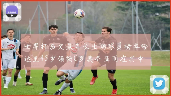 世界杯历史最年长出场球员榜单哈达里45岁领衔C罗奥乔亚同在其中