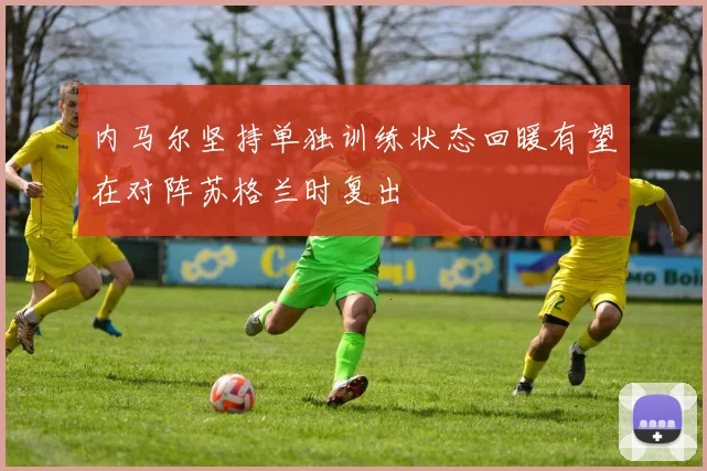 内马尔坚持单独训练状态回暖有望在对阵苏格兰时复出