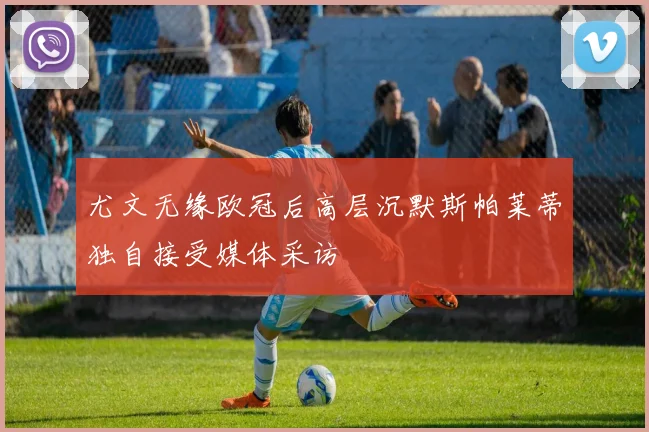 尤文无缘欧冠后高层沉默斯帕莱蒂独自接受媒体采访