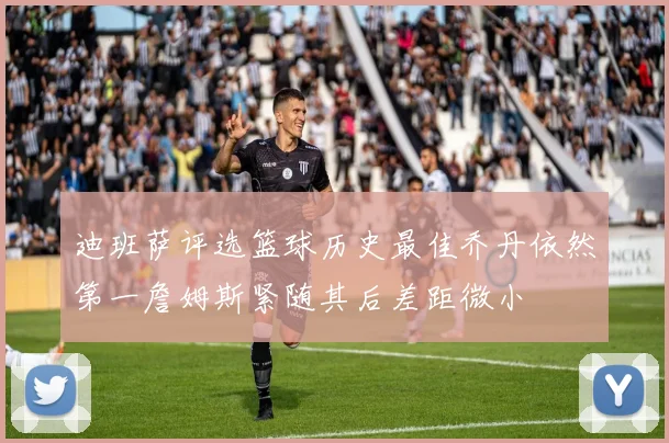 迪班萨评选篮球历史最佳乔丹依然第一詹姆斯紧随其后差距微小