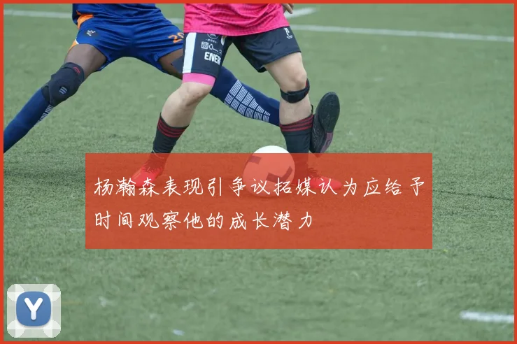 杨瀚森表现引争议拓媒认为应给予时间观察他的成长潜力