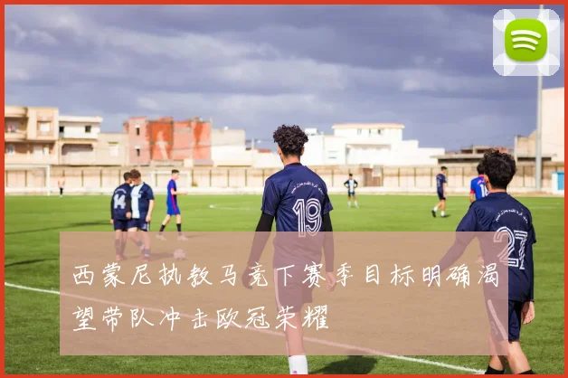 西蒙尼执教马竞下赛季目标明确渴望带队冲击欧冠荣耀