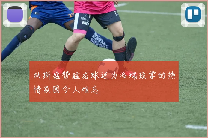 纳斯盛赞猛龙球迷为洛瑞鼓掌的热情氛围令人难忘